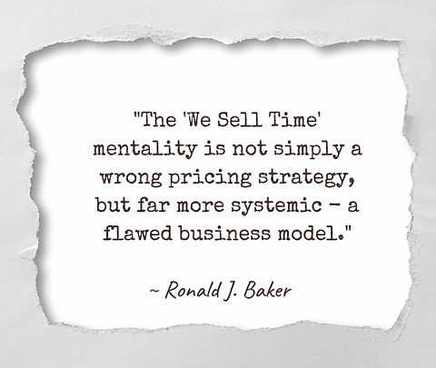 “The “We Sell Time” mentality is not simply a wrong pricing strategy, but far more systemic - a flawed business model.” ~ quote by Ronald J. Baker